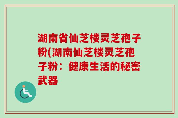 湖南省仙芝楼灵芝孢子粉(湖南仙芝楼灵芝孢子粉:健康生活的秘密武器