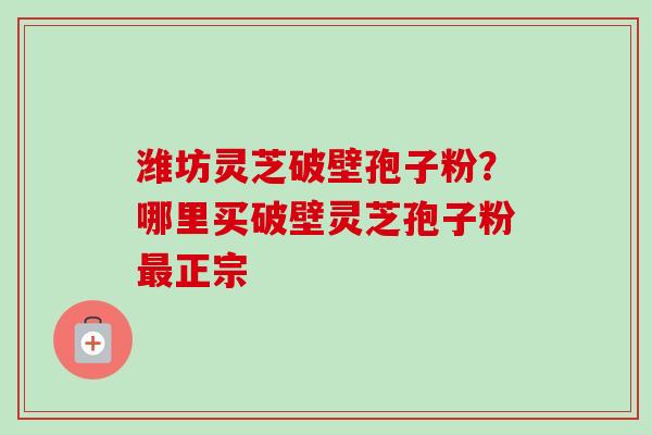 潍坊灵芝破壁孢子粉?哪里买破壁灵芝孢子粉最正宗