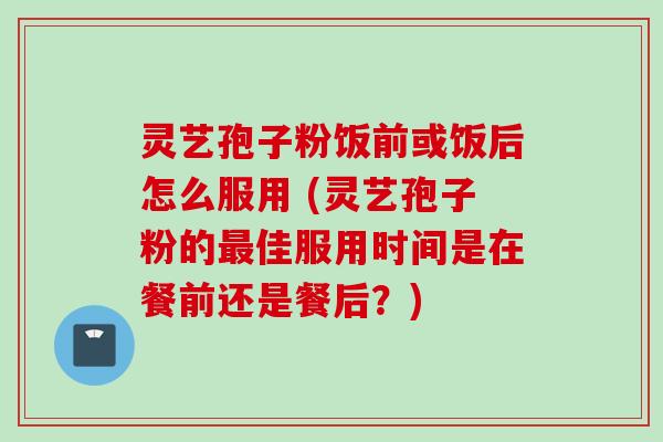 灵艺孢子粉饭前或饭后怎么服用 (灵艺孢子粉的最佳服用时间是在餐前还是餐后？)