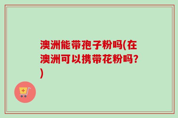 澳洲能带孢子粉吗(在澳洲可以携带花粉吗?)