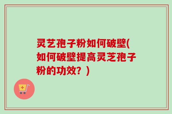灵艺孢子粉如何破壁(如何破壁提高灵芝孢子粉的功效？)