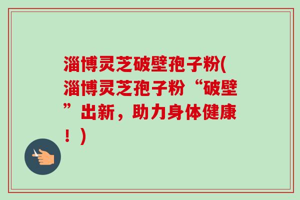 淄博灵芝破壁孢子粉(淄博灵芝孢子粉“破壁”出新，助力身体健康！)