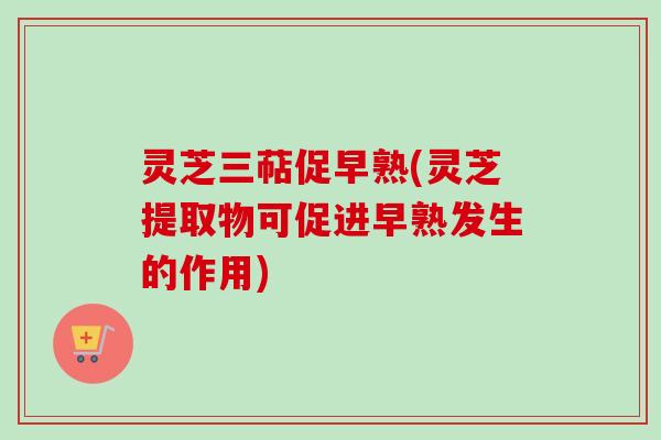 灵芝三萜促早熟(灵芝提取物可促进早熟发生的作用)