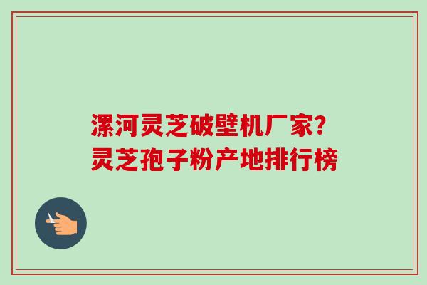 漯河灵芝破壁机厂家?灵芝孢子粉产地排行榜