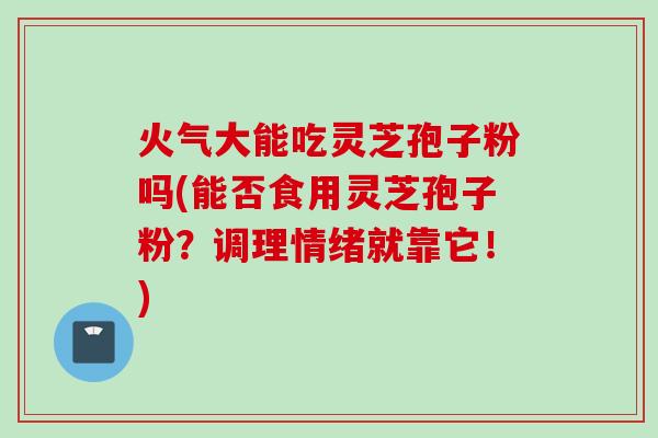 火气大能吃灵芝孢子粉吗(能否食用灵芝孢子粉？调理情绪就靠它！)