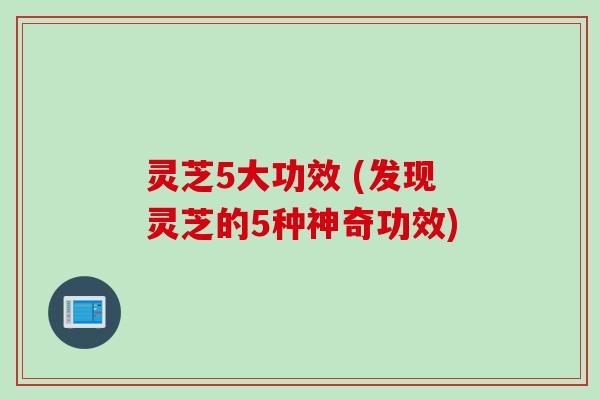 灵芝5大功效 (发现灵芝的5种神奇功效)
