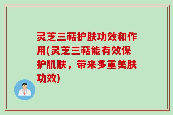 灵芝三萜护肤功效和作用(灵芝三萜能有效保护肌肤,带来多重美肤功效)