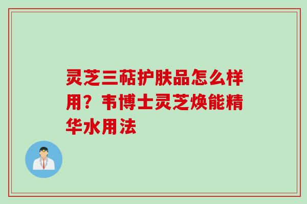 灵芝三萜护肤品怎么样用？韦博士灵芝焕能精华水用法