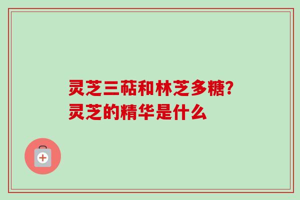 灵芝三萜和林芝多糖?灵芝的精华是什么