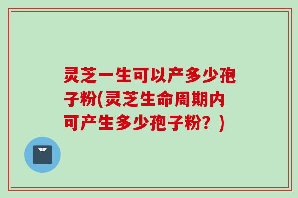 灵芝一生可以产多少孢子粉(灵芝生命周期内可产生多少孢子粉？)