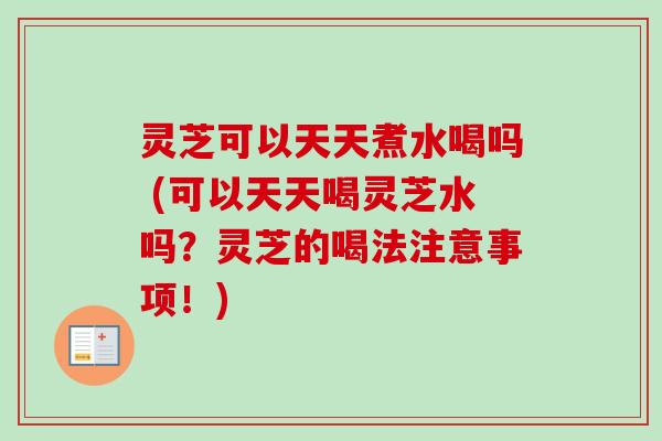 灵芝可以天天煮水喝吗 (可以天天喝灵芝水吗？灵芝的喝法注意事项！)