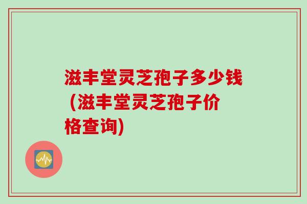 滋丰堂灵芝孢子多少钱 (滋丰堂灵芝孢子价格查询)