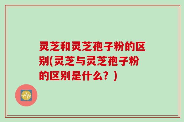 灵芝和灵芝孢子粉的区别(灵芝与灵芝孢子粉的区别是什么？)