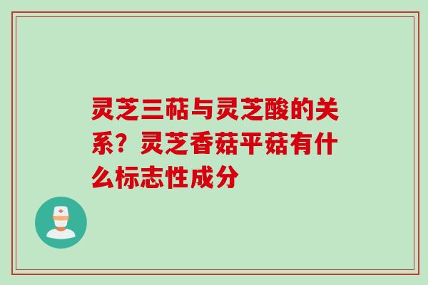 灵芝三萜与灵芝酸的关系？灵芝香菇平菇有什么标志性成分