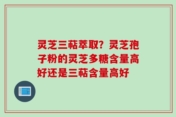 灵芝三萜萃取？灵芝孢子粉的灵芝多糖含量高好还是三萜含量高好