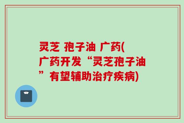 灵芝 孢子油 广药(广药开发“灵芝孢子油”有望辅助) 灵芝 孢子油 广药(广药开发“灵芝孢子油”有望辅助)