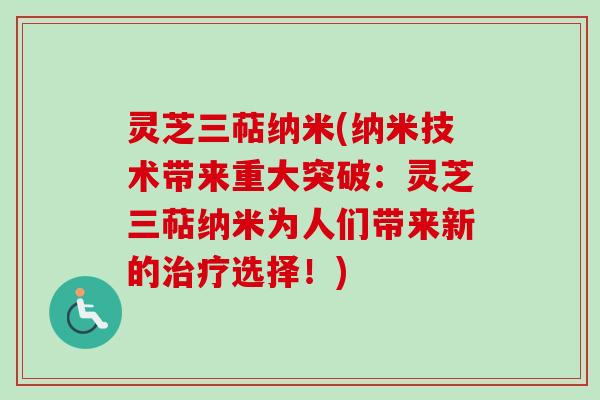 灵芝三萜纳米(纳米技术带来重大突破:灵芝三萜纳米为人们带来新的选择!) 灵芝三萜纳米(纳米技术带来重大突破:灵芝三萜纳米为人们带来新的选择!)