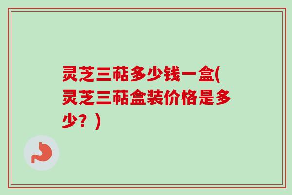 灵芝三萜多少钱一盒(灵芝三萜盒装价格是多少？)