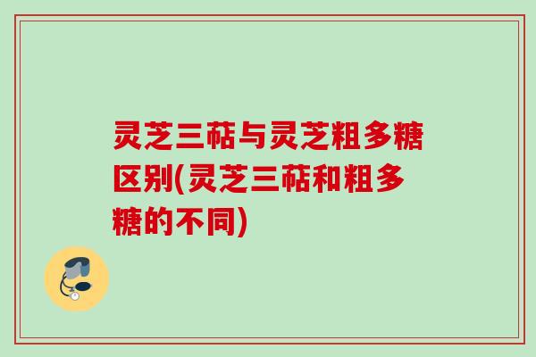 灵芝三萜与灵芝粗多糖区别(灵芝三萜和粗多糖的不同)