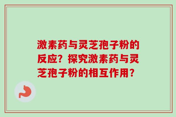 激素药与灵芝孢子粉的反应?探究激素药与灵芝孢子粉的相互作用? 激素药与灵芝孢子粉的反应?探究激素药与灵芝孢子粉的相互作用?