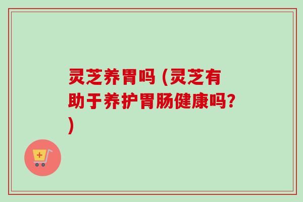 灵芝养胃吗 (灵芝有助于养护胃肠健康吗?)