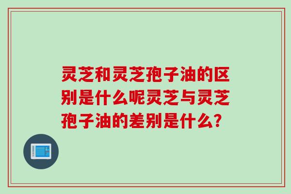 灵芝和灵芝孢子油的区别是什么呢灵芝与灵芝孢子油的差别是什么？