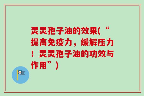 灵灵孢子油的效果(“提高免疫力，缓解压力！灵灵孢子油的功效与作用”)