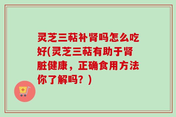 灵芝三萜补肾吗怎么吃好(灵芝三萜有助于肾脏健康,正确食用方法你了解吗?)