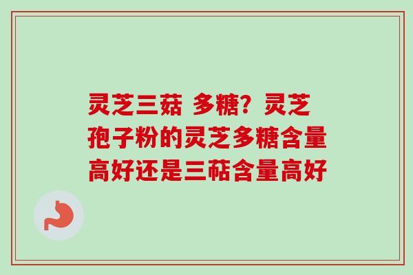 灵芝三菇 多糖？灵芝孢子粉的灵芝多糖含量高好还是三萜含量高好
