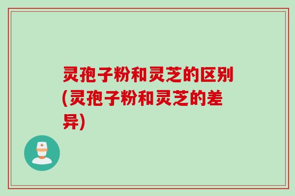 灵孢子粉和灵芝的区别(灵孢子粉和灵芝的差异)