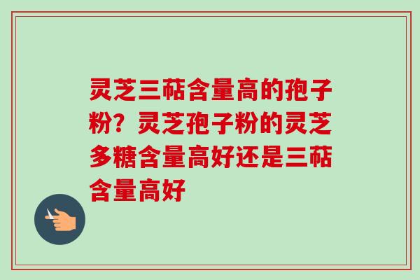 灵芝三萜含量高的孢子粉？灵芝孢子粉的灵芝多糖含量高好还是三萜含量高好