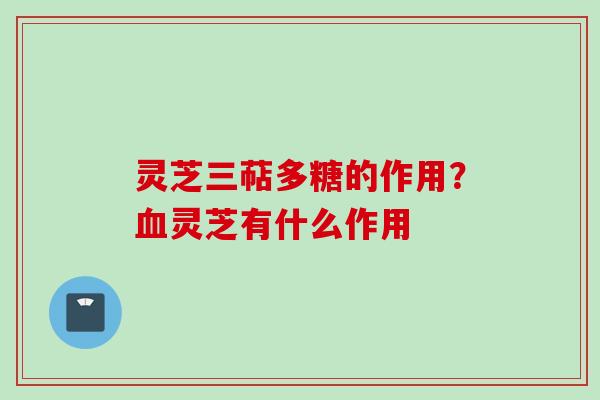 灵芝三萜多糖的作用？血灵芝有什么作用