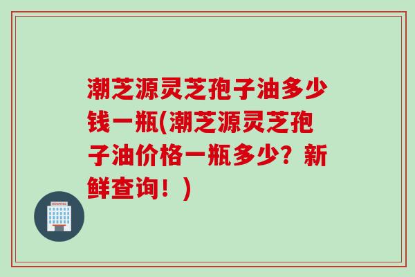 潮芝源灵芝孢子油多少钱一瓶(潮芝源灵芝孢子油价格一瓶多少？新鲜查询！)