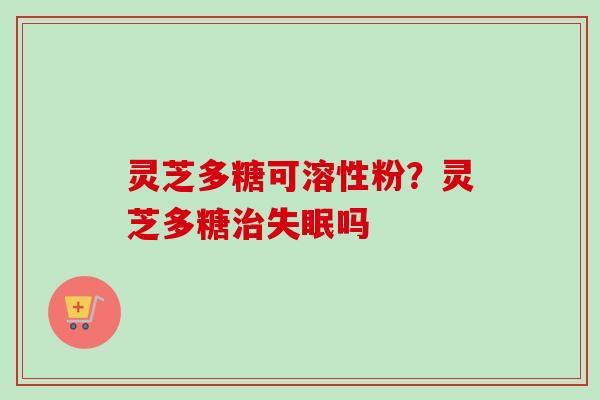 灵芝多糖可溶性粉？灵芝多糖治失眠吗