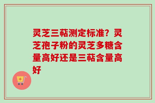 灵芝三萜测定标准?灵芝孢子粉的灵芝多糖含量高好还是三萜含量高好