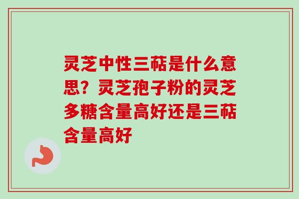 灵芝中性三萜是什么意思？灵芝孢子粉的灵芝多糖含量高好还是三萜含量高好