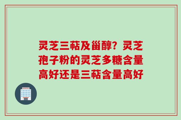 灵芝三萜及甾醇？灵芝孢子粉的灵芝多糖含量高好还是三萜含量高好