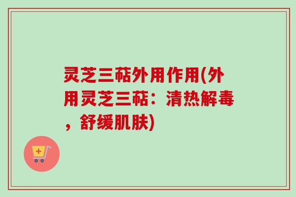 灵芝三萜外用作用(外用灵芝三萜:清热解毒,舒缓肌肤)
