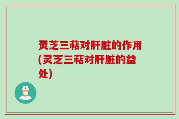 灵芝三萜对肝脏的作用(灵芝三萜对肝脏的益处)