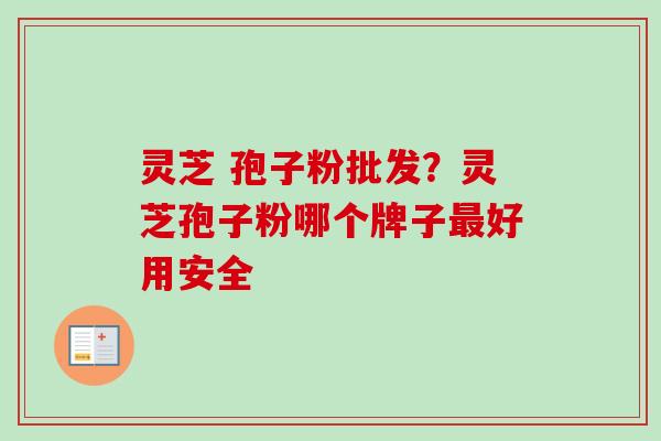 灵芝 孢子粉批发？灵芝孢子粉哪个牌子最好用安全