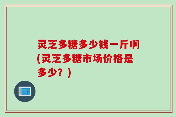 灵芝多糖多少钱一斤啊(灵芝多糖市场价格是多少？)