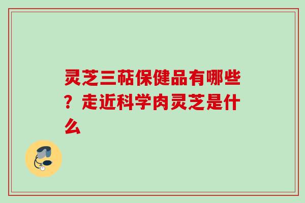 灵芝三萜保健品有哪些?走近科学肉灵芝是什么