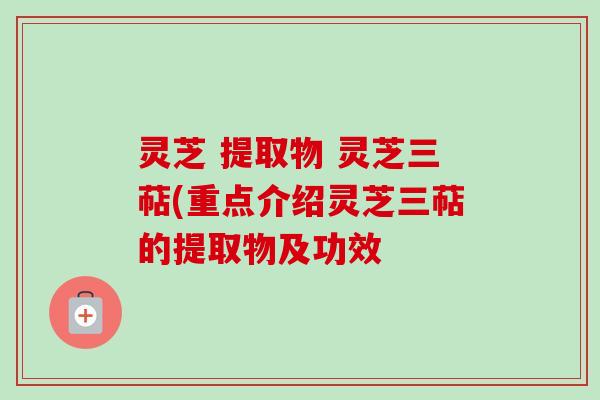 灵芝 提取物 灵芝三萜(重点介绍灵芝三萜的提取物及功效