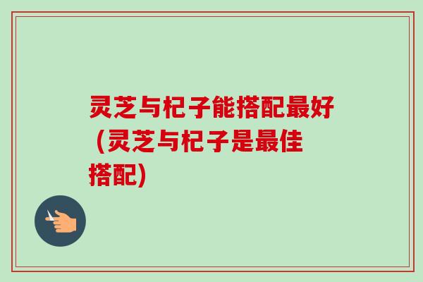 灵芝与杞子能搭配最好 (灵芝与杞子是最佳搭配)