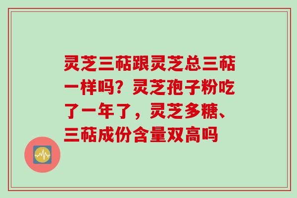 灵芝三萜跟灵芝总三萜一样吗？灵芝孢子粉吃了一年了，灵芝多糖、三萜成份含量双高吗