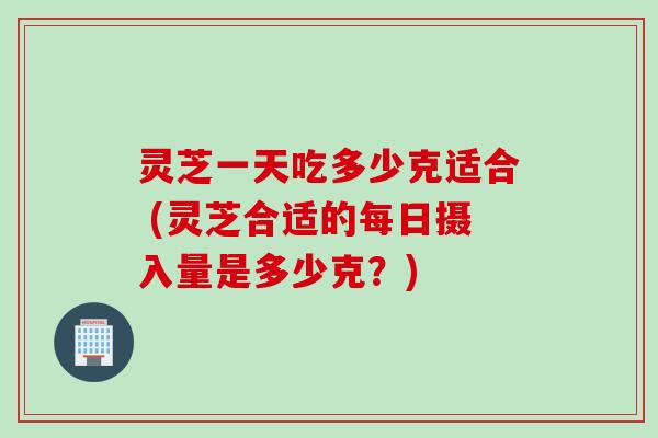 灵芝一天吃多少克适合 (灵芝合适的每日摄入量是多少克?)