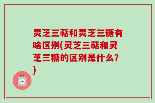 灵芝三萜和灵芝三糖有啥区别(灵芝三萜和灵芝三糖的区别是什么？)