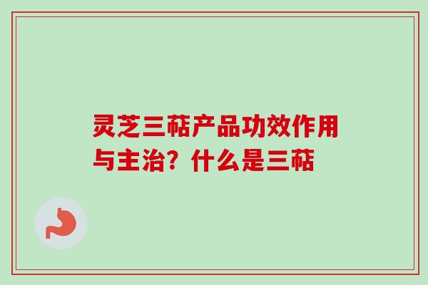 灵芝三萜产品功效作用与主治？什么是三萜