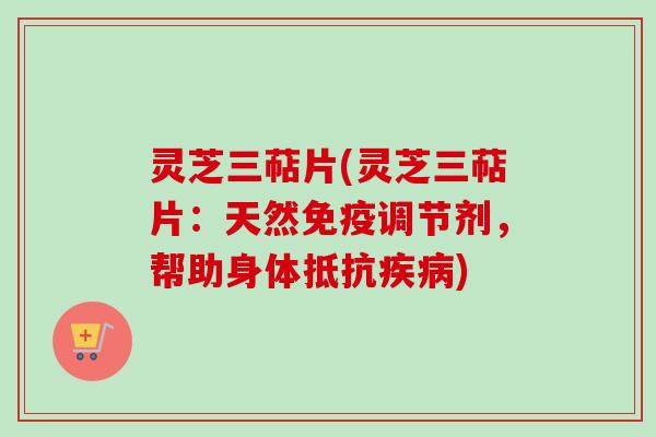 灵芝三萜片(灵芝三萜片：天然免疫调节剂，帮助身体抵抗疾病)