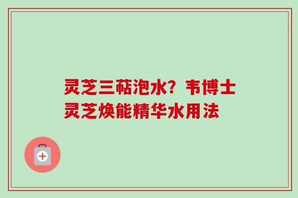 灵芝三萜泡水？韦博士灵芝焕能精华水用法